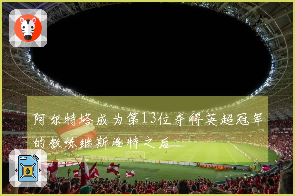 阿尔特塔成为第13位夺得英超冠军的教练继斯洛特之后