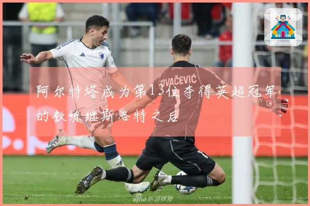阿尔特塔成为第13位夺得英超冠军的教练继斯洛特之后