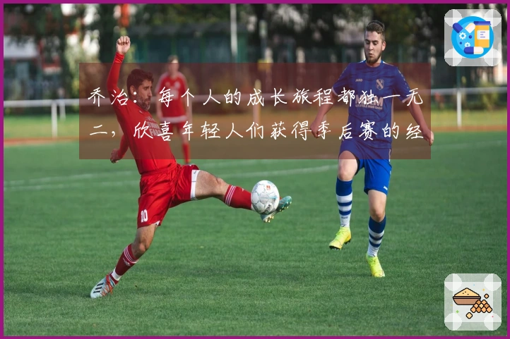 乔治：每个人的成长旅程都独一无二，欣喜年轻人们获得季后赛的经验